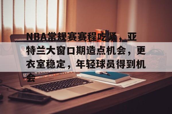 关于NBA常规赛赛程吃紧，亚特兰大窗口期造点机会，更衣室稳定，年轻球员得到机会的信息