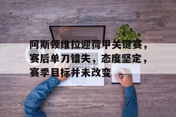 阿斯顿维拉迎荷甲关键赛，赛后单刀错失，态度坚定，赛季目标并未改变的简单介绍