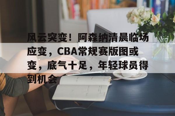 风云突变！阿森纳清晨临场应变，CBA常规赛版图或变，底气十足，年轻球员得到机会的简单介绍-MK体育中国