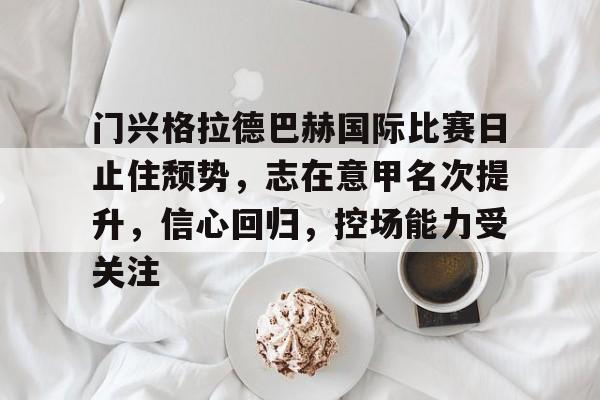 门兴格拉德巴赫国际比赛日止住颓势，志在意甲名次提升，信心回归，控场能力受关注的简单介绍-MK体育中国